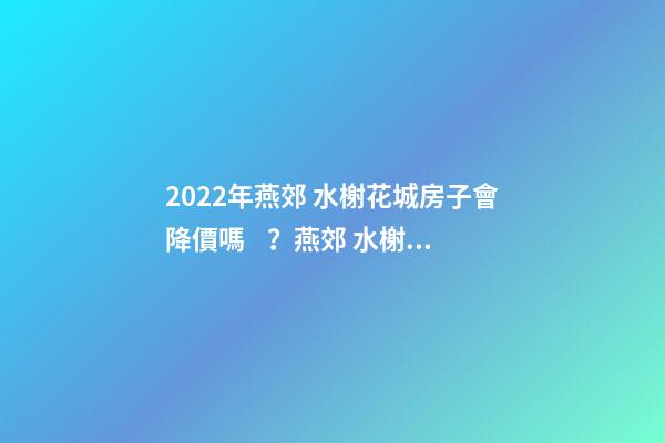 2022年燕郊 水榭花城房子會降價嗎？燕郊 水榭花城性價比高嗎？